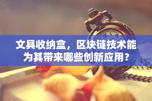 文具收纳盒，区块链技术能为其带来哪些创新应用？