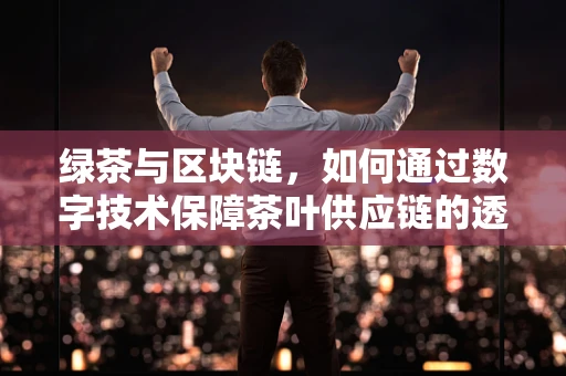 绿茶与区块链，如何通过数字技术保障茶叶供应链的透明与安全？