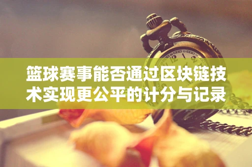 篮球赛事能否通过区块链技术实现更公平的计分与记录？