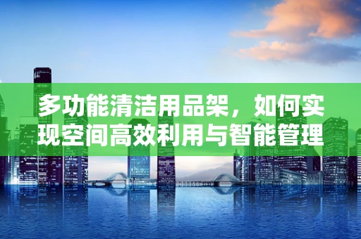 多功能清洁用品架，如何实现空间高效利用与智能管理？