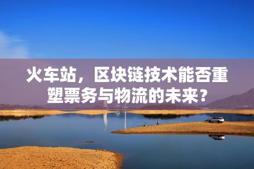 火车站，区块链技术能否重塑票务与物流的未来？