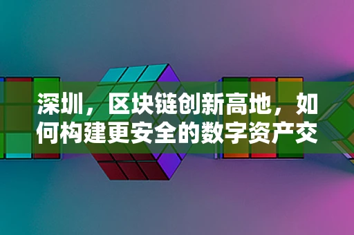 深圳，区块链创新高地，如何构建更安全的数字资产交易环境？