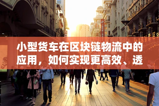 小型货车在区块链物流中的应用，如何实现更高效、透明的运输？