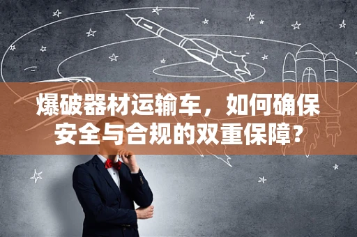 爆破器材运输车，如何确保安全与合规的双重保障？