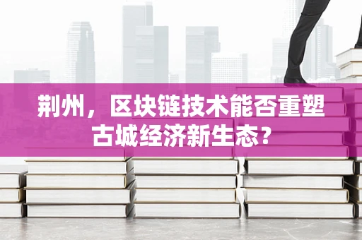 荆州，区块链技术能否重塑古城经济新生态？