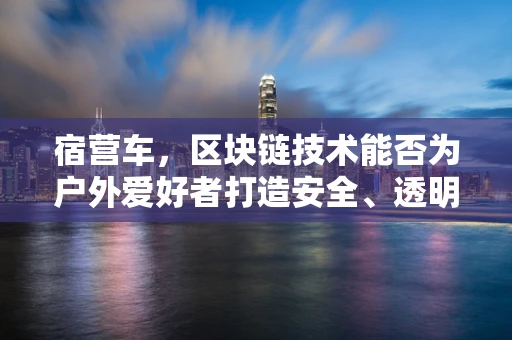 宿营车，区块链技术能否为户外爱好者打造安全、透明的露营社区？