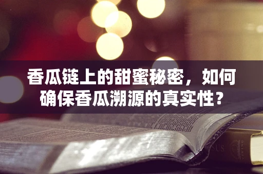 香瓜链上的甜蜜秘密，如何确保香瓜溯源的真实性？