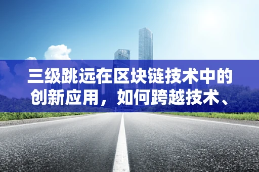 三级跳远在区块链技术中的创新应用，如何跨越技术、安全与效率的鸿沟？