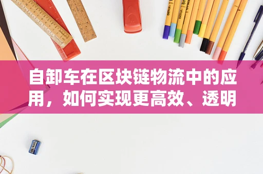 自卸车在区块链物流中的应用，如何实现更高效、透明的货物运输？