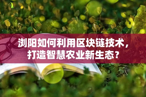 浏阳如何利用区块链技术，打造智慧农业新生态？