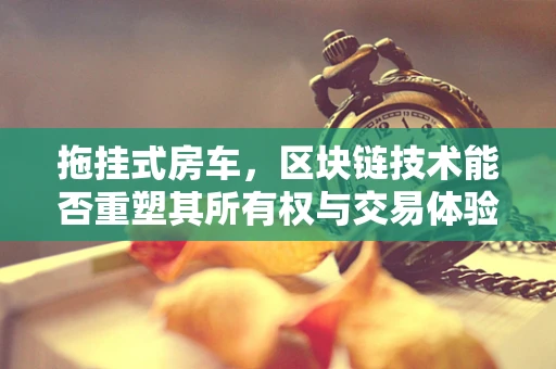 拖挂式房车，区块链技术能否重塑其所有权与交易体验？