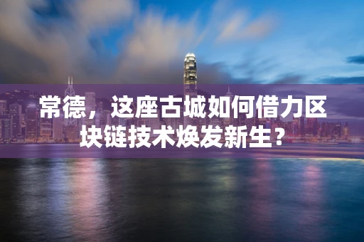 常德，这座古城如何借力区块链技术焕发新生？