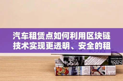 汽车租赁点如何利用区块链技术实现更透明、安全的租赁流程？