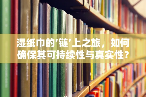 湿纸巾的‘链’上之旅，如何确保其可持续性与真实性？