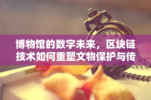 博物馆的数字未来，区块链技术如何重塑文物保护与传承？