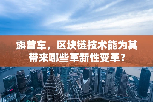 露营车，区块链技术能为其带来哪些革新性变革？