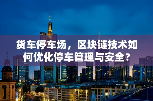 货车停车场，区块链技术如何优化停车管理与安全？