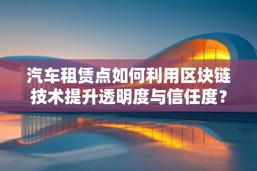 汽车租赁点如何利用区块链技术提升透明度与信任度？