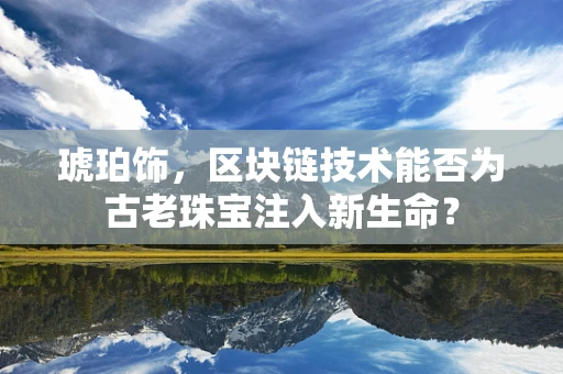 琥珀饰，区块链技术能否为古老珠宝注入新生命？