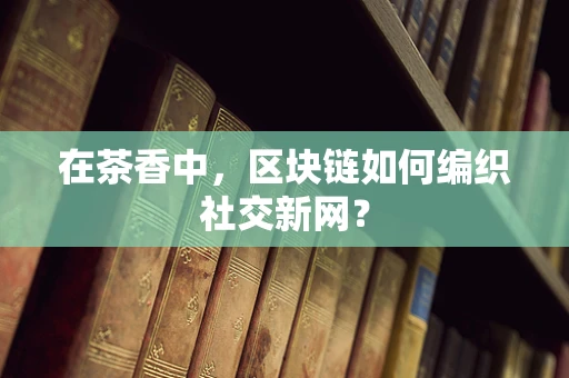 在茶香中，区块链如何编织社交新网？