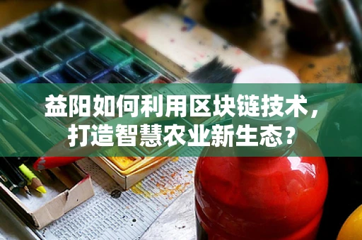 益阳如何利用区块链技术，打造智慧农业新生态？