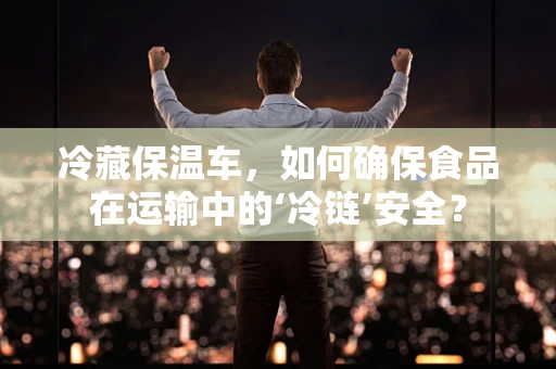 冷藏保温车，如何确保食品在运输中的‘冷链’安全？