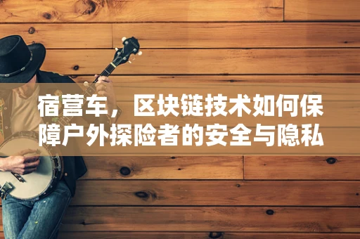 宿营车，区块链技术如何保障户外探险者的安全与隐私？