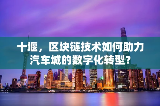 十堰，区块链技术如何助力汽车城的数字化转型？