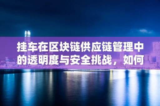 挂车在区块链供应链管理中的透明度与安全挑战，如何确保每一环节的不可篡改性？