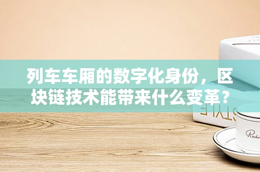 列车车厢的数字化身份，区块链技术能带来什么变革？