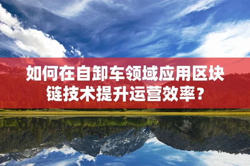 如何在自卸车领域应用区块链技术提升运营效率？