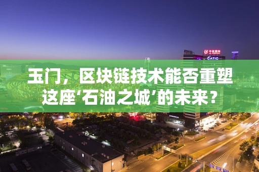 玉门，区块链技术能否重塑这座‘石油之城’的未来？