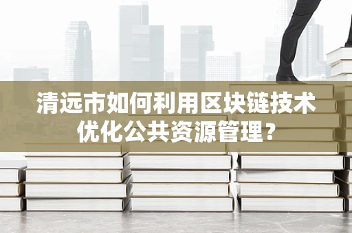 清远市如何利用区块链技术优化公共资源管理？