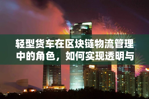 轻型货车在区块链物流管理中的角色，如何实现透明与效率的双重提升？