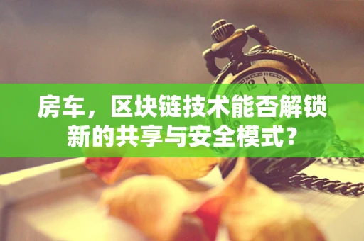房车，区块链技术能否解锁新的共享与安全模式？