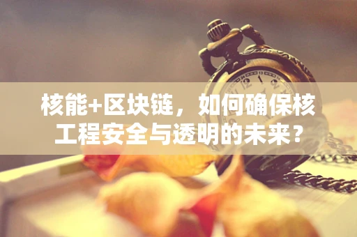 核能+区块链，如何确保核工程安全与透明的未来？