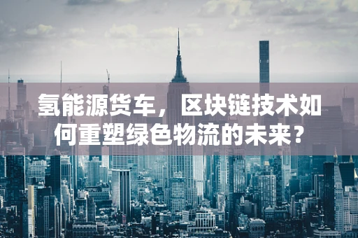 氢能源货车，区块链技术如何重塑绿色物流的未来？