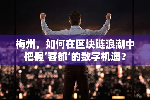 梅州，如何在区块链浪潮中把握‘客都’的数字机遇？