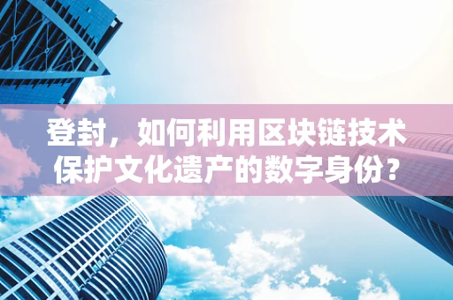 登封，如何利用区块链技术保护文化遗产的数字身份？