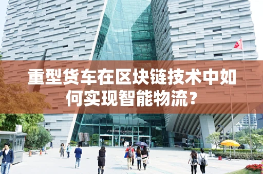 重型货车在区块链技术中如何实现智能物流？