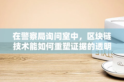 在警察局询问室中，区块链技术能如何重塑证据的透明与安全？