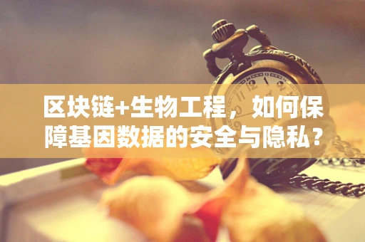区块链+生物工程，如何保障基因数据的安全与隐私？