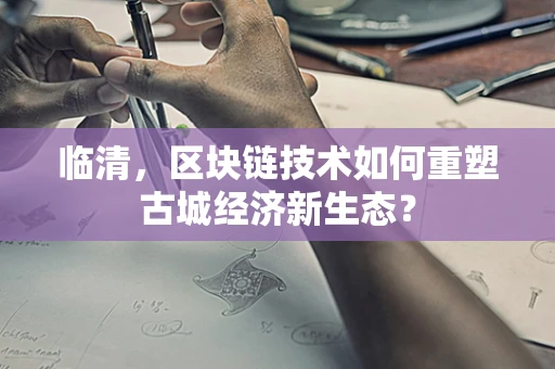 临清，区块链技术如何重塑古城经济新生态？