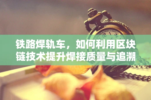 铁路焊轨车，如何利用区块链技术提升焊接质量与追溯效率？