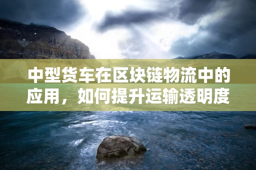 中型货车在区块链物流中的应用，如何提升运输透明度与效率？