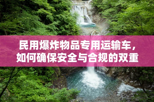 民用爆炸物品专用运输车，如何确保安全与合规的双重保障？