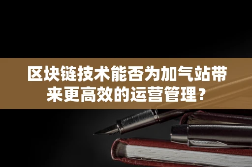 区块链技术能否为加气站带来更高效的运营管理？
