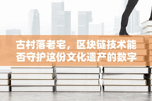 古村落老宅，区块链技术能否守护这份文化遗产的数字记忆？