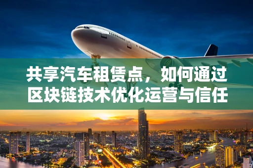 共享汽车租赁点，如何通过区块链技术优化运营与信任机制？