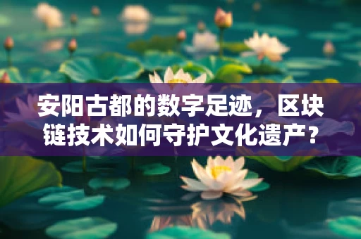 安阳古都的数字足迹，区块链技术如何守护文化遗产？